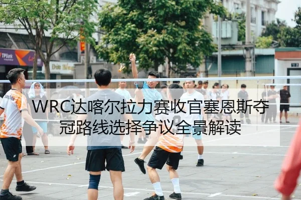WRC达喀尔拉力赛收官塞恩斯夺冠路线选择争议全景解读