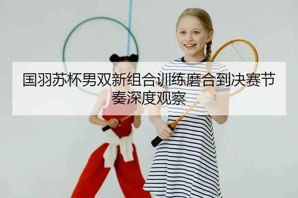 国羽苏杯男双新组合训练磨合到决赛节奏深度观察
